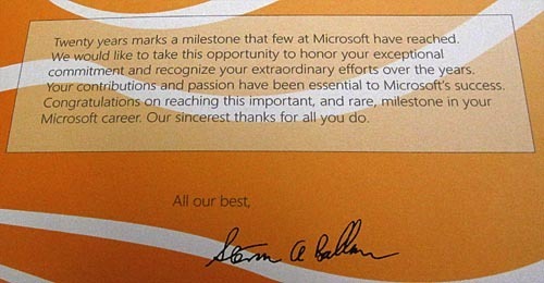 "Twenty years marks a milestone that few at Microsoft have reached. We would like to take this opportunity to honor your exceptional commitment and recognize your extraordinary efforts over the years. Your contributions and passion have been essential to Microsoft's success. Congratulations on reaching this important, and rare, milestone in your Microsoft career. Our sincerest thanks for all you do. All our best, <signed> Steven A. Balmer"
